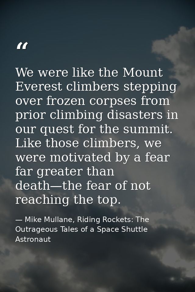 We were like the Mount Everest climbers stepping over frozen corpses from prior climbing disasters in our quest for the  — Mike Mullane, Riding Rockets: The Outrageous Tales of a Space Shuttle Astronaut