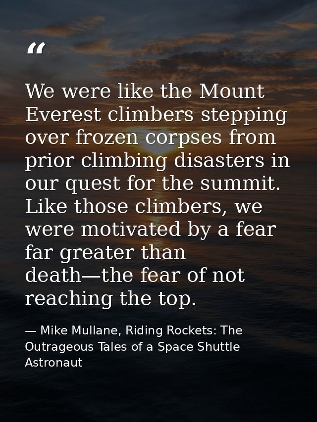 We were like the Mount Everest climbers stepping over frozen corpses from prior climbing disasters in our quest for the  — Mike Mullane, Riding Rockets: The Outrageous Tales of a Space Shuttle Astronaut