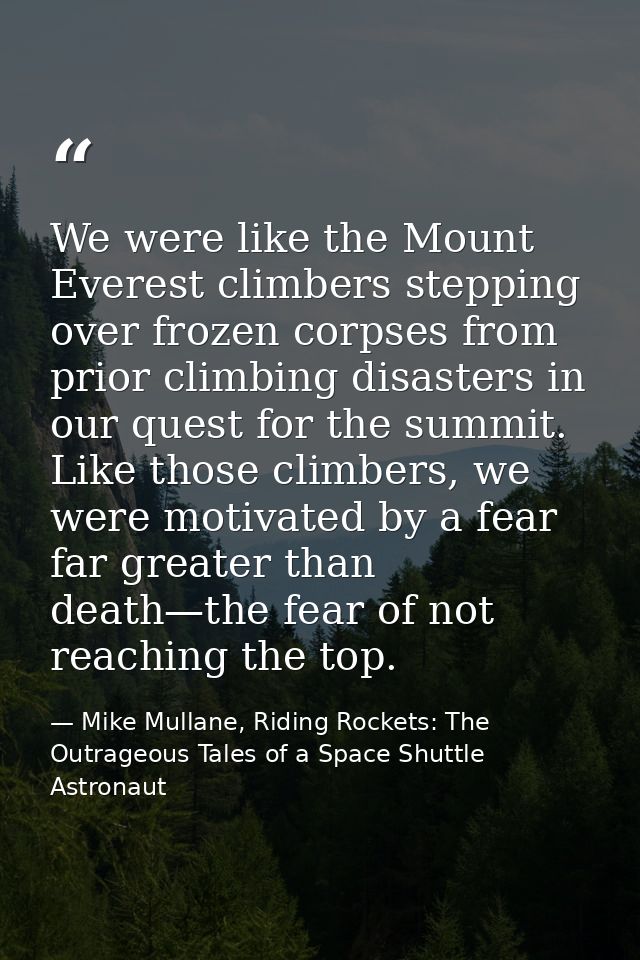 We were like the Mount Everest climbers stepping over frozen corpses from prior climbing disasters in our quest for the  — Mike Mullane, Riding Rockets: The Outrageous Tales of a Space Shuttle Astronaut