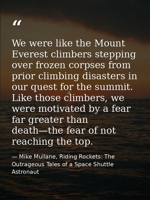 We were like the Mount Everest climbers stepping over frozen corpses from prior climbing disasters in our quest for the  — Mike Mullane, Riding Rockets: The Outrageous Tales of a Space Shuttle Astronaut