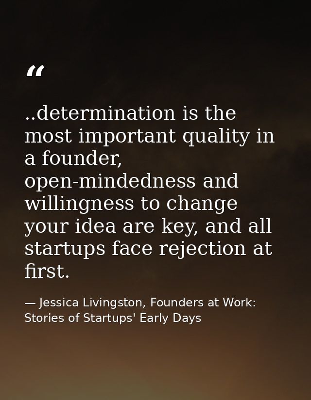 ..determination is the most important quality in a founder, open-mindedness and willingness to change your idea are key, — Jessica Livingston, Founders at Work: Stories of Startups' Early Days