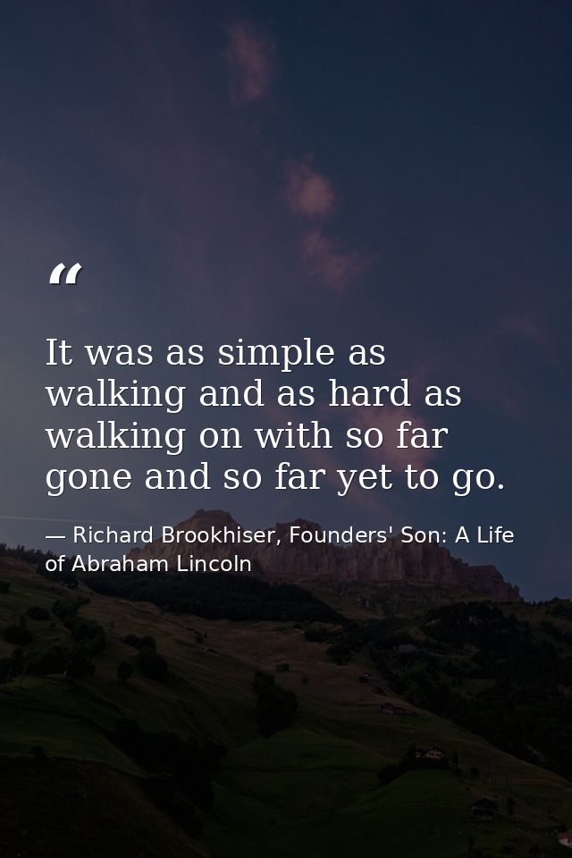 It was as simple as walking and as hard as walking on with so far gone and so far yet to go. — Richard Brookhiser, Founders' Son: A Life of Abraham Lincoln