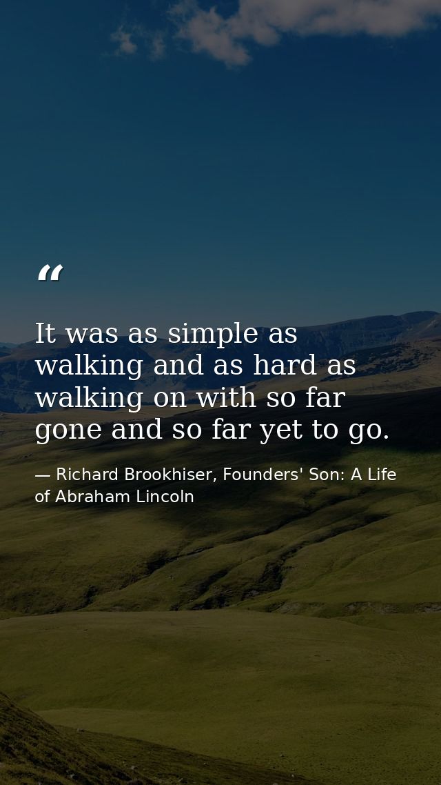 It was as simple as walking and as hard as walking on with so far gone and so far yet to go. — Richard Brookhiser, Founders' Son: A Life of Abraham Lincoln
