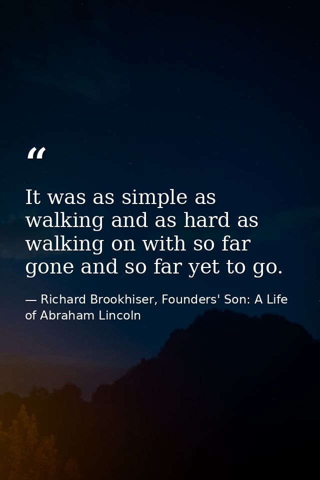 It was as simple as walking and as hard as walking on with so far gone and so far yet to go. — Richard Brookhiser, Founders' Son: A Life of Abraham Lincoln
