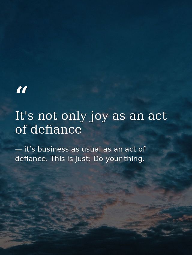 It's not only joy as an act of defiance — it’s business as usual as an act of defiance. This is just: Do your thing.