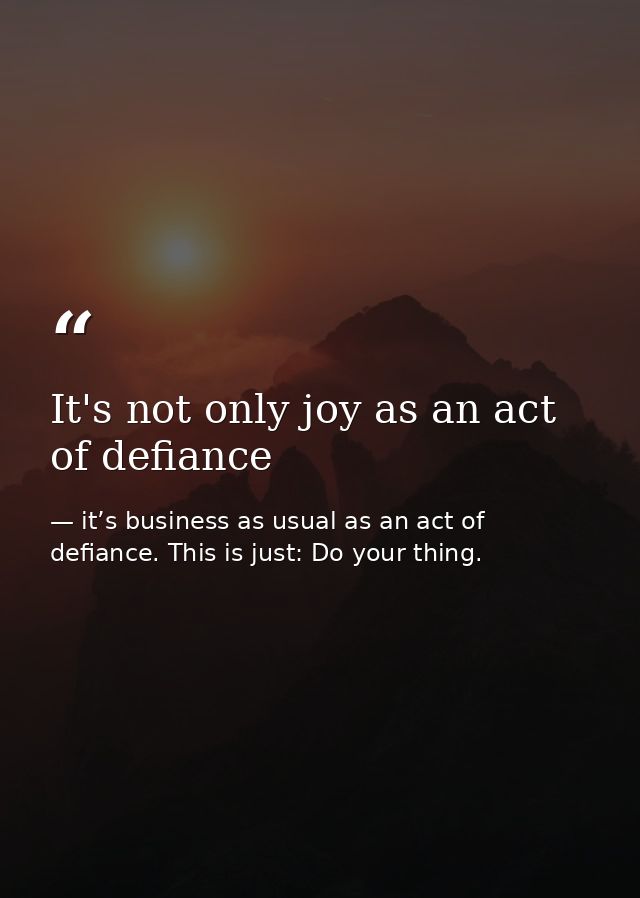It's not only joy as an act of defiance — it’s business as usual as an act of defiance. This is just: Do your thing.