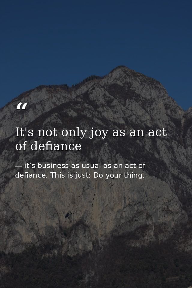 It's not only joy as an act of defiance — it’s business as usual as an act of defiance. This is just: Do your thing.
