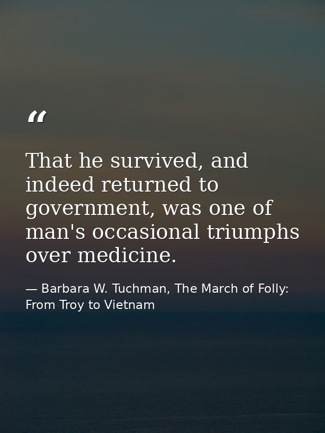 That he survived, and indeed returned to government, was one of man's occasional triumphs over medicine. — Barbara W. Tuchman, The March of Folly: From Troy to Vietnam