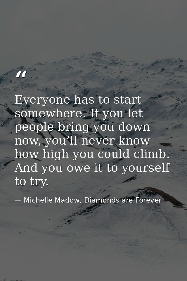 Everyone has to start somewhere. If you let people bring you down now, you’ll never know how high you could climb. And y — Michelle Madow, Diamonds are Forever