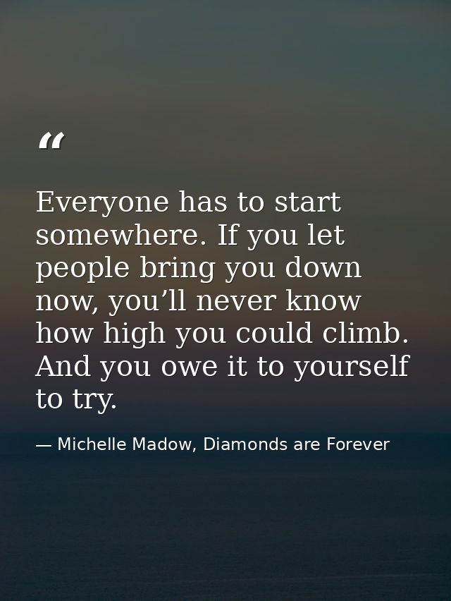 Everyone has to start somewhere. If you let people bring you down now, you’ll never know how high you could climb. And y — Michelle Madow, Diamonds are Forever