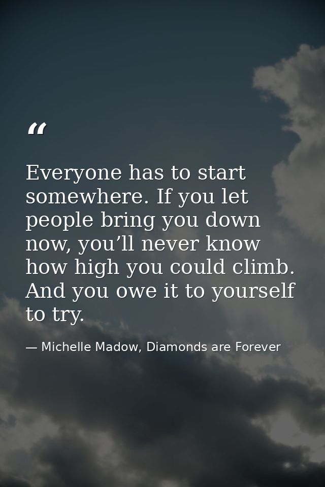 Everyone has to start somewhere. If you let people bring you down now, you’ll never know how high you could climb. And y — Michelle Madow, Diamonds are Forever