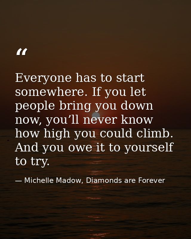Everyone has to start somewhere. If you let people bring you down now, you’ll never know how high you could climb. And y — Michelle Madow, Diamonds are Forever