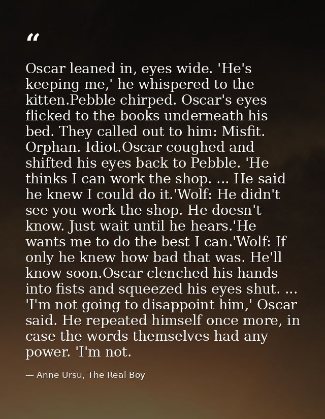 Oscar leaned in, eyes wide. 'He's keeping me,' he whispered to the kitten.Pebble chirped. Oscar's eyes flicked to the bo — Anne Ursu, The Real Boy