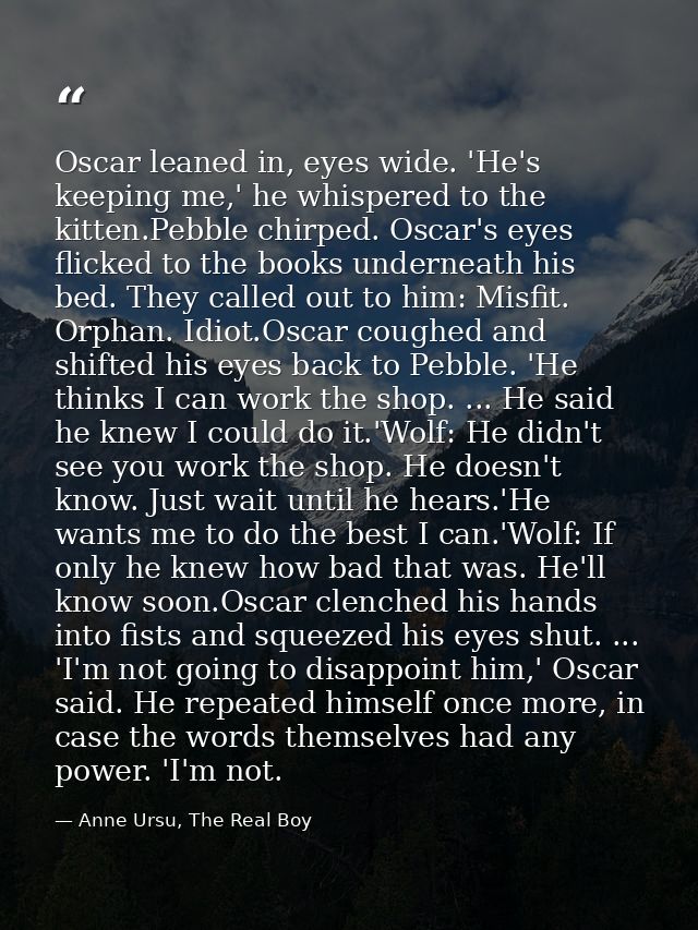 Oscar leaned in, eyes wide. 'He's keeping me,' he whispered to the kitten.Pebble chirped. Oscar's eyes flicked to the bo — Anne Ursu, The Real Boy