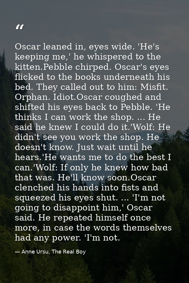 Oscar leaned in, eyes wide. 'He's keeping me,' he whispered to the kitten.Pebble chirped. Oscar's eyes flicked to the bo — Anne Ursu, The Real Boy