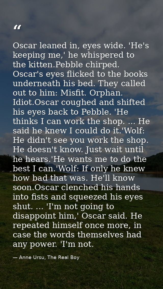 Oscar leaned in, eyes wide. 'He's keeping me,' he whispered to the kitten.Pebble chirped. Oscar's eyes flicked to the bo — Anne Ursu, The Real Boy