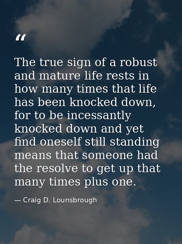 The true sign of a robust and mature life rests in how many times that life has been knocked down, for to be incessantly — Craig D. Lounsbrough