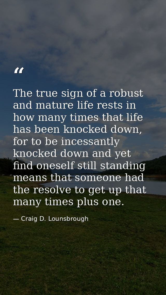 The true sign of a robust and mature life rests in how many times that life has been knocked down, for to be incessantly — Craig D. Lounsbrough