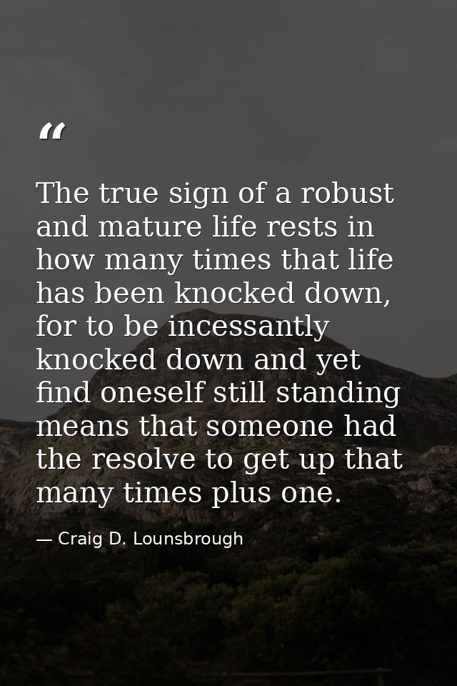 The true sign of a robust and mature life rests in how many times that life has been knocked down, for to be incessantly — Craig D. Lounsbrough