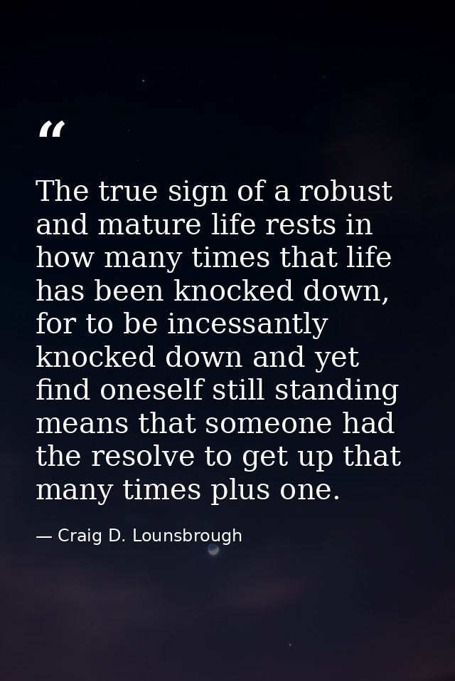 The true sign of a robust and mature life rests in how many times that life has been knocked down, for to be incessantly — Craig D. Lounsbrough