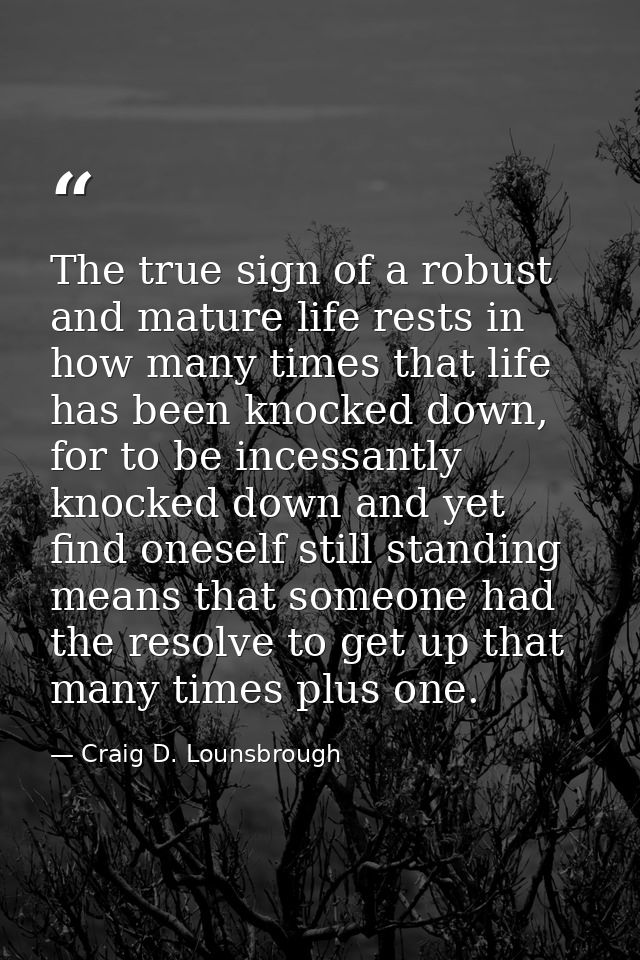 The true sign of a robust and mature life rests in how many times that life has been knocked down, for to be incessantly — Craig D. Lounsbrough