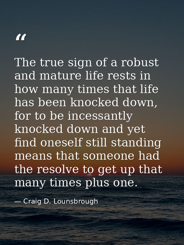 The true sign of a robust and mature life rests in how many times that life has been knocked down, for to be incessantly — Craig D. Lounsbrough