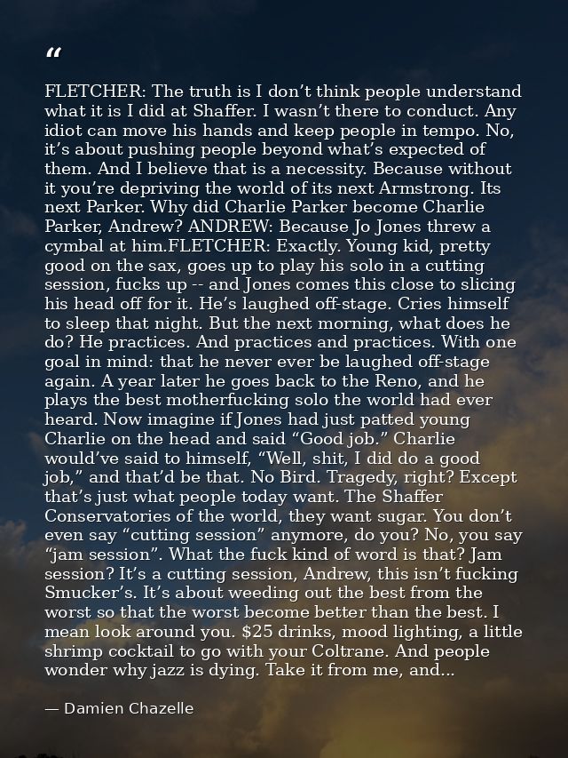 FLETCHER: The truth is I don’t think people understand what it is I did at Shaffer. I wasn’t there to conduct. Any idiot — Damien Chazelle