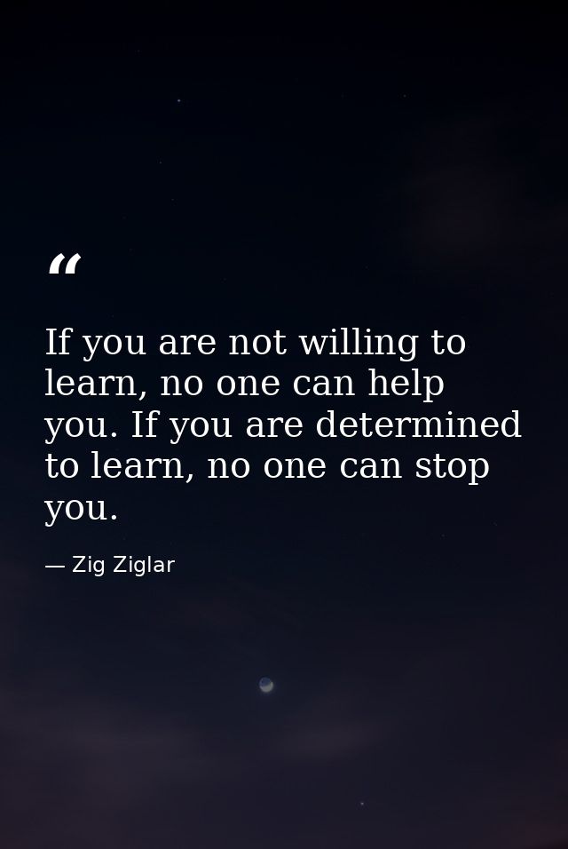 If you are not willing to learn, no one can help you. If you are determined to learn, no one can stop you. — Zig Ziglar