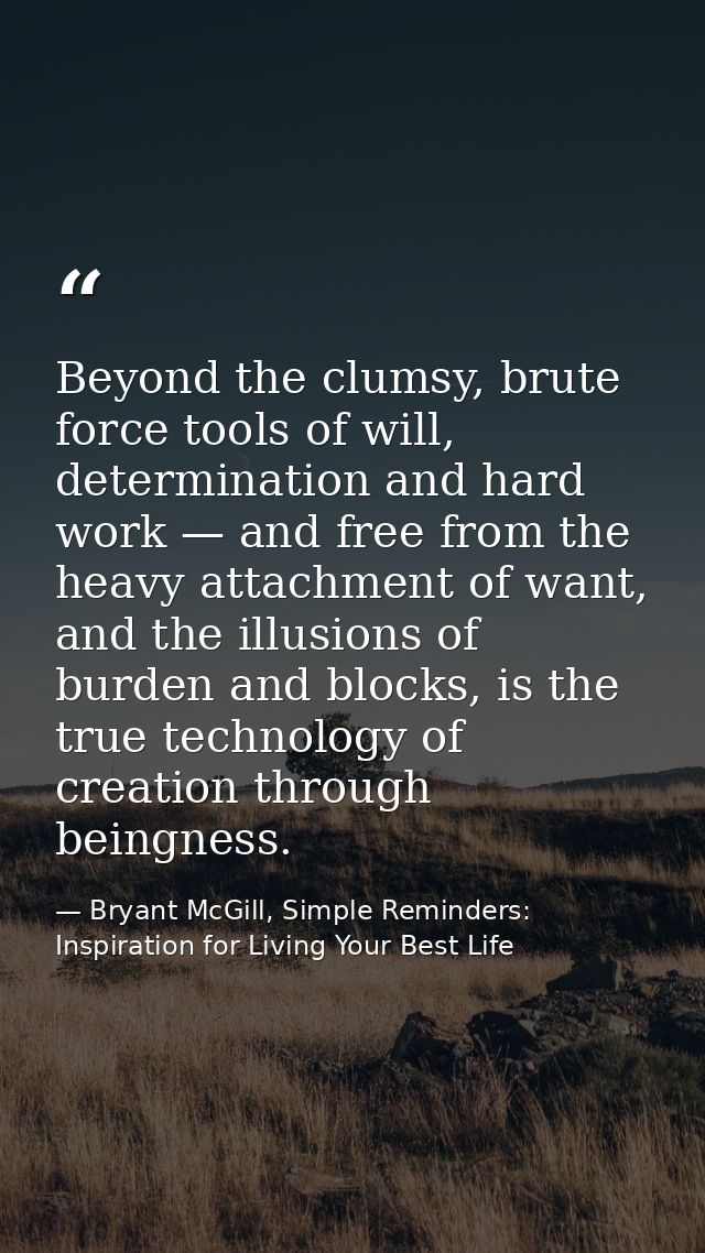 Beyond the clumsy, brute force tools of will, determination and hard work — and free from the heavy attachment of want,  — Bryant McGill, Simple Reminders: Inspiration for Living Your Best Life
