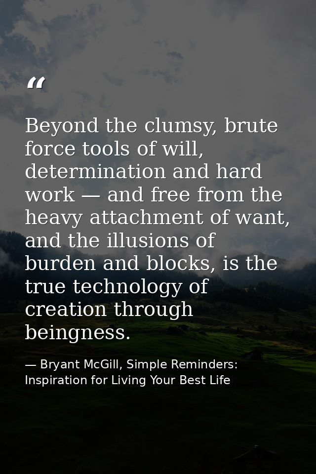 Beyond the clumsy, brute force tools of will, determination and hard work — and free from the heavy attachment of want,  — Bryant McGill, Simple Reminders: Inspiration for Living Your Best Life