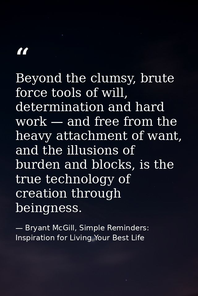 Beyond the clumsy, brute force tools of will, determination and hard work — and free from the heavy attachment of want,  — Bryant McGill, Simple Reminders: Inspiration for Living Your Best Life