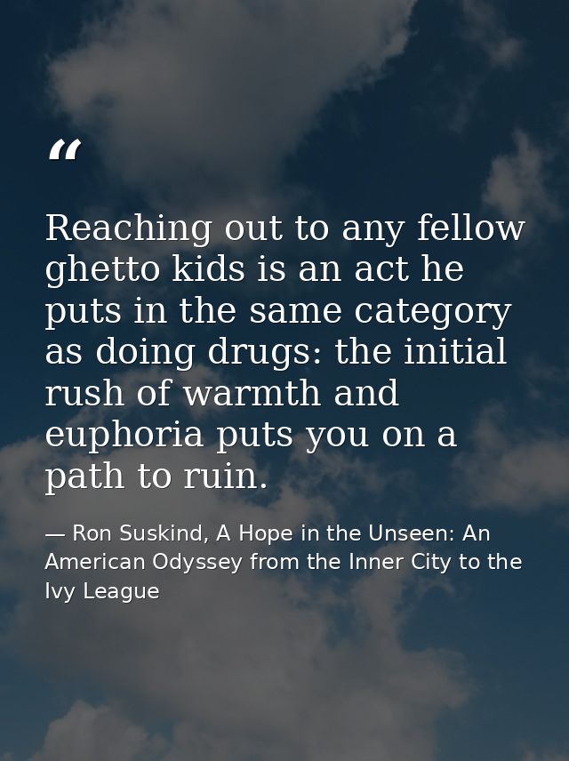 Reaching out to any fellow ghetto kids is an act he puts in the same category as doing drugs: the initial rush of warmth — Ron Suskind, A Hope in the Unseen: An American Odyssey from the Inner City to the Ivy League