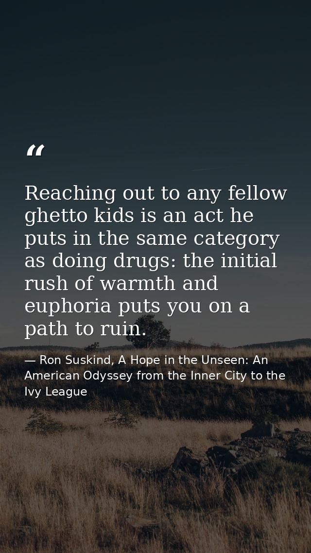 Reaching out to any fellow ghetto kids is an act he puts in the same category as doing drugs: the initial rush of warmth — Ron Suskind, A Hope in the Unseen: An American Odyssey from the Inner City to the Ivy League