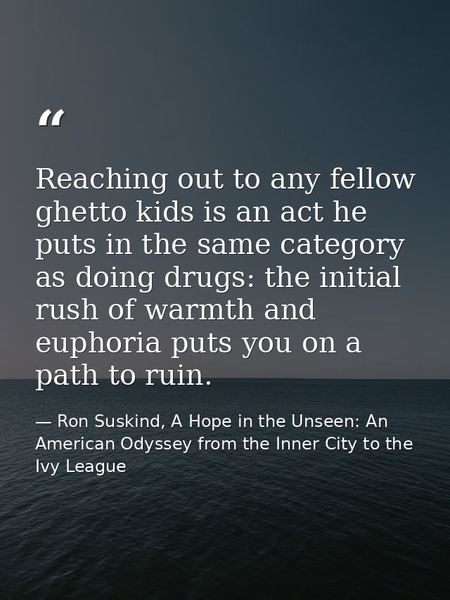 Reaching out to any fellow ghetto kids is an act he puts in the same category as doing drugs: the initial rush of warmth — Ron Suskind, A Hope in the Unseen: An American Odyssey from the Inner City to the Ivy League
