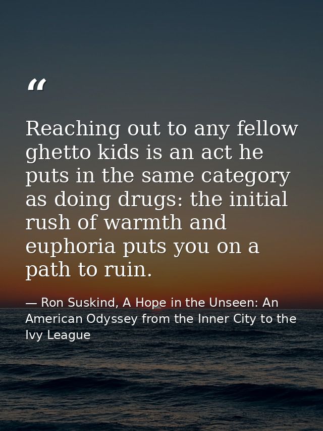 Reaching out to any fellow ghetto kids is an act he puts in the same category as doing drugs: the initial rush of warmth — Ron Suskind, A Hope in the Unseen: An American Odyssey from the Inner City to the Ivy League