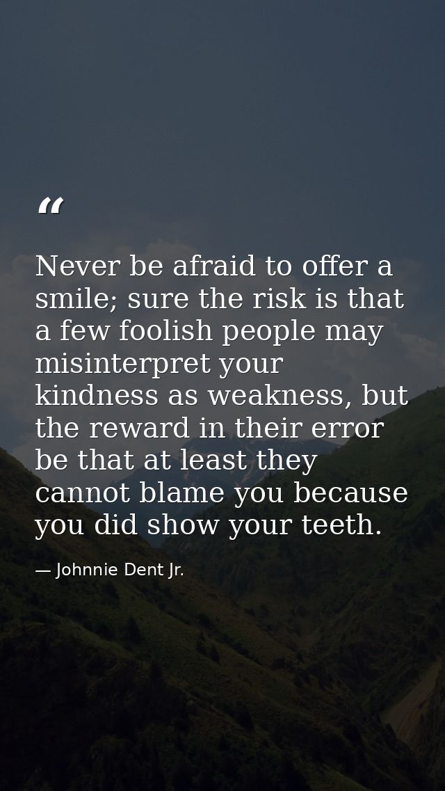 Never be afraid to offer a smile; sure the risk is that a few foolish people may misinterpret your kindness as weakness, — Johnnie Dent Jr.