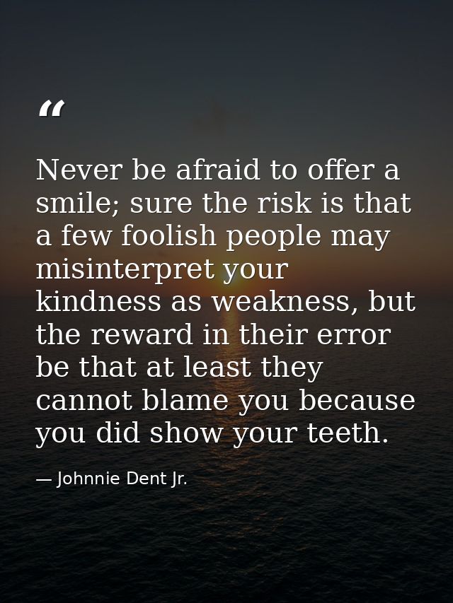 Never be afraid to offer a smile; sure the risk is that a few foolish people may misinterpret your kindness as weakness, — Johnnie Dent Jr.