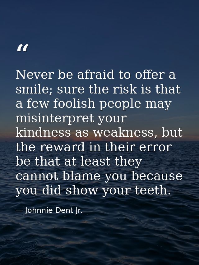 Never be afraid to offer a smile; sure the risk is that a few foolish people may misinterpret your kindness as weakness, — Johnnie Dent Jr.