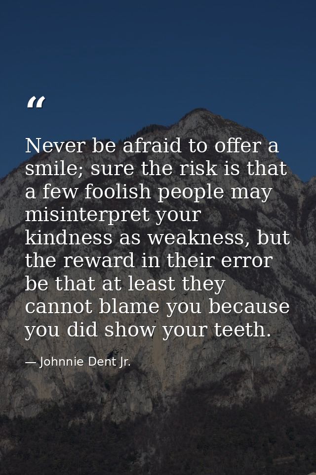 Never be afraid to offer a smile; sure the risk is that a few foolish people may misinterpret your kindness as weakness, — Johnnie Dent Jr.