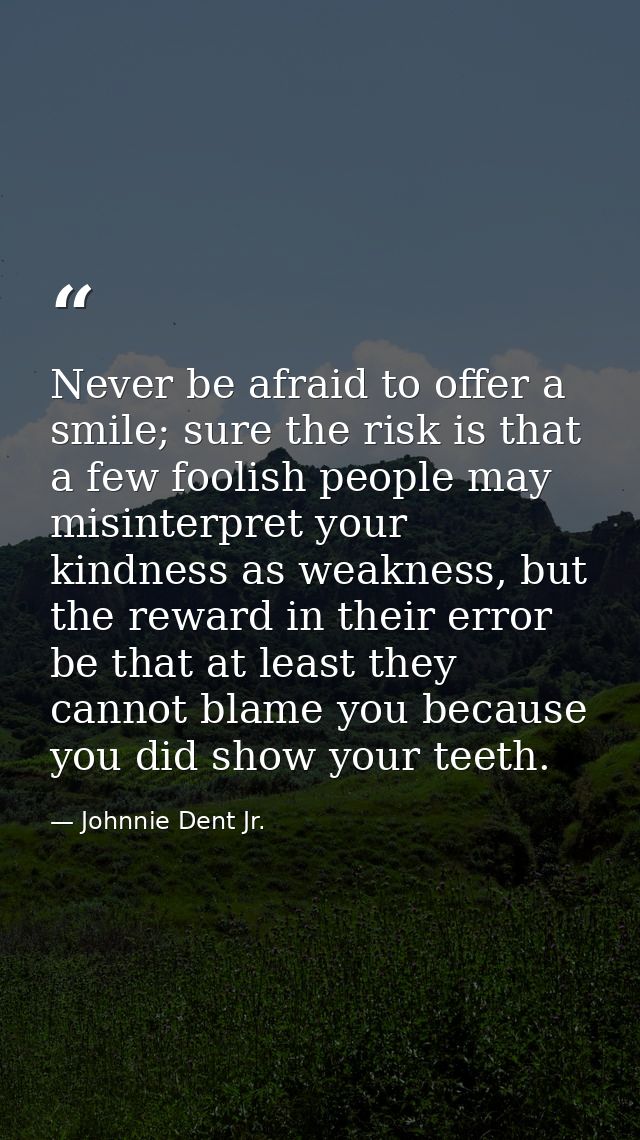 Never be afraid to offer a smile; sure the risk is that a few foolish people may misinterpret your kindness as weakness, — Johnnie Dent Jr.