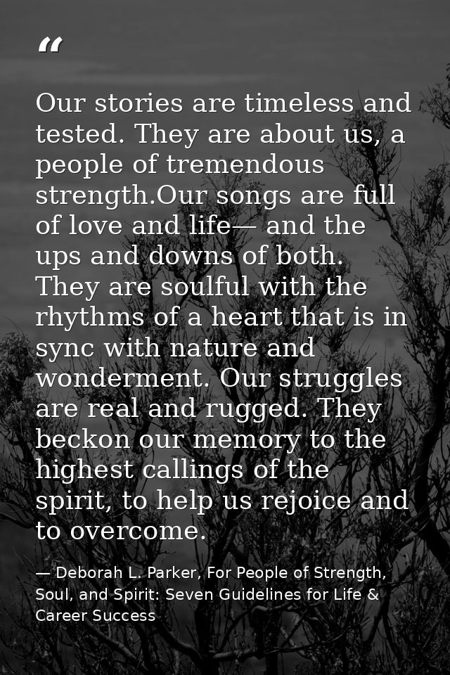 Our stories are timeless and tested. They are about us, a people of tremendous strength.Our songs are full of love and l — Deborah L. Parker, For People of Strength, Soul, and Spirit: Seven Guidelines for Life & Career Success