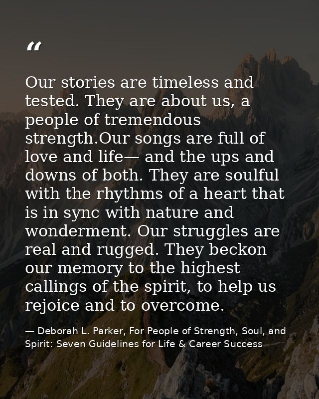 Our stories are timeless and tested. They are about us, a people of tremendous strength.Our songs are full of love and l — Deborah L. Parker, For People of Strength, Soul, and Spirit: Seven Guidelines for Life & Career Success