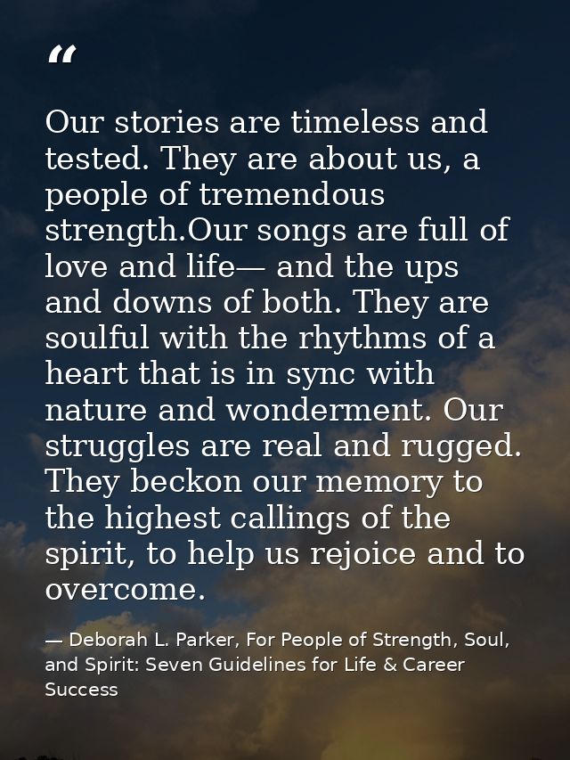 Our stories are timeless and tested. They are about us, a people of tremendous strength.Our songs are full of love and l — Deborah L. Parker, For People of Strength, Soul, and Spirit: Seven Guidelines for Life & Career Success