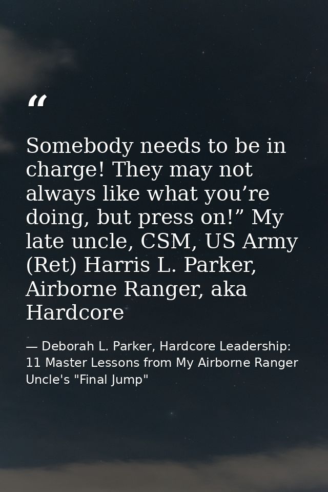 Somebody needs to be in charge! They may not always like what you’re doing, but press on!” My late uncle, CSM, US Army ( — Deborah L. Parker, Hardcore Leadership: 11 Master Lessons from My Airborne Ranger Uncle's "Final Jump"
