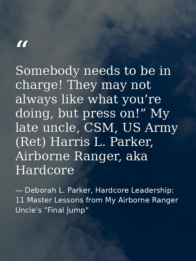 Somebody needs to be in charge! They may not always like what you’re doing, but press on!” My late uncle, CSM, US Army ( — Deborah L. Parker, Hardcore Leadership: 11 Master Lessons from My Airborne Ranger Uncle's "Final Jump"