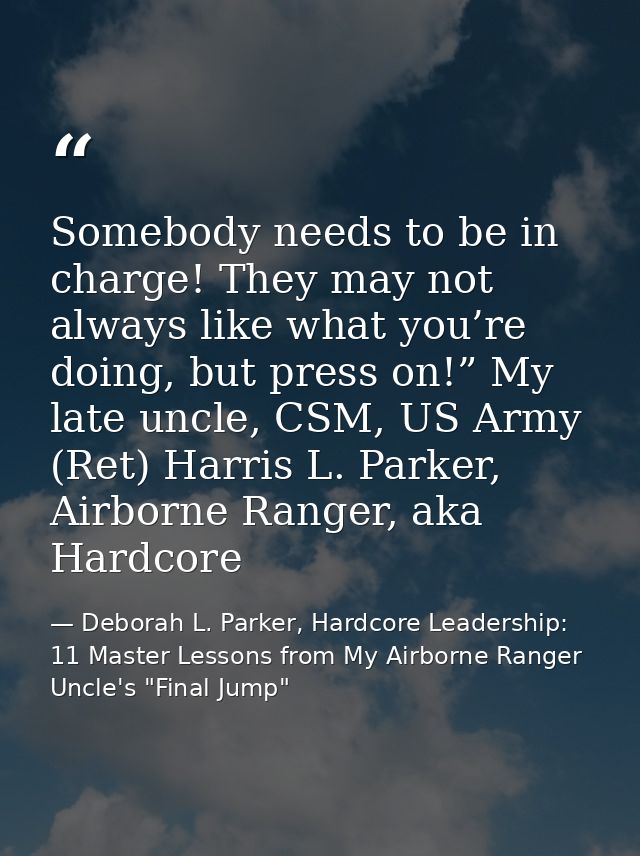 Somebody needs to be in charge! They may not always like what you’re doing, but press on!” My late uncle, CSM, US Army ( — Deborah L. Parker, Hardcore Leadership: 11 Master Lessons from My Airborne Ranger Uncle's "Final Jump"