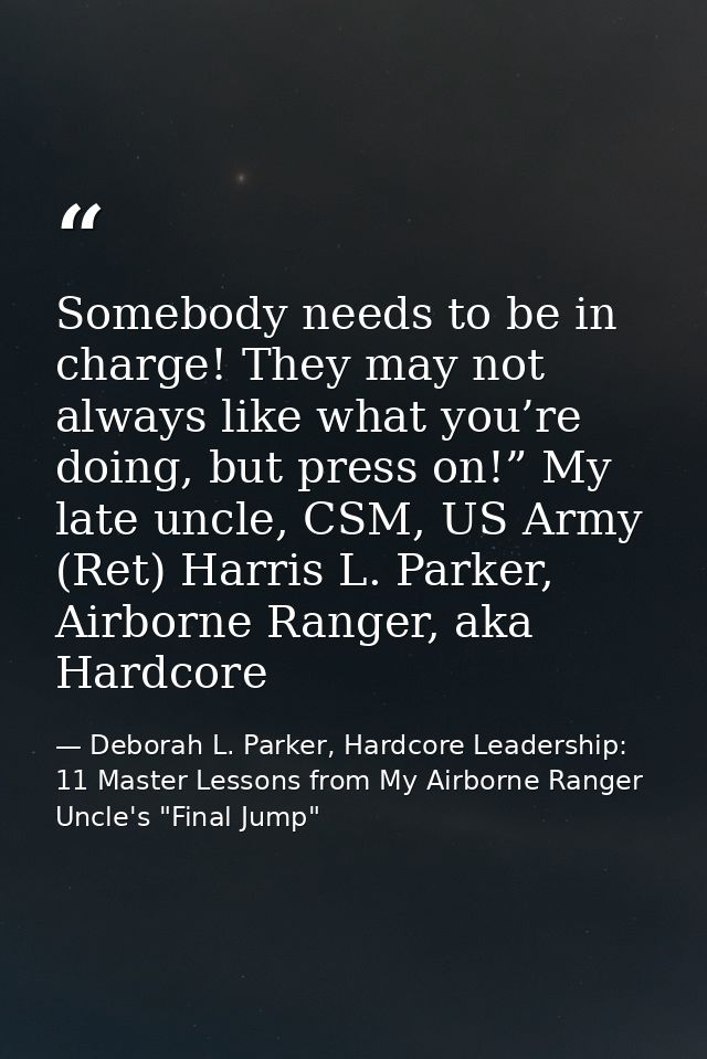 Somebody needs to be in charge! They may not always like what you’re doing, but press on!” My late uncle, CSM, US Army ( — Deborah L. Parker, Hardcore Leadership: 11 Master Lessons from My Airborne Ranger Uncle's "Final Jump"