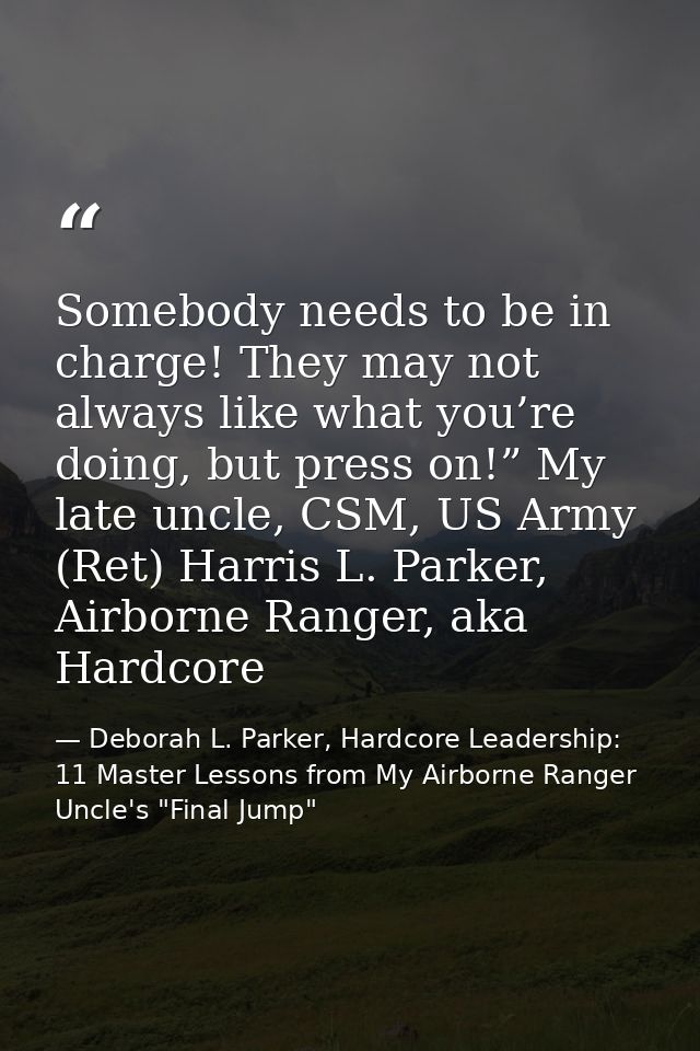 Somebody needs to be in charge! They may not always like what you’re doing, but press on!” My late uncle, CSM, US Army ( — Deborah L. Parker, Hardcore Leadership: 11 Master Lessons from My Airborne Ranger Uncle's "Final Jump"