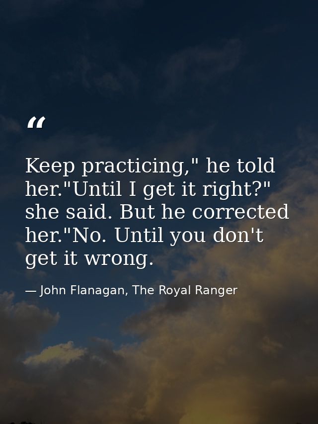 Keep practicing," he told her."Until I get it right?" she said. But he corrected her."No. Until you don't get it wrong. — John Flanagan, The Royal Ranger