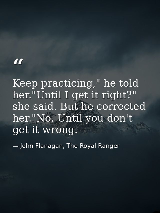 Keep practicing," he told her."Until I get it right?" she said. But he corrected her."No. Until you don't get it wrong. — John Flanagan, The Royal Ranger